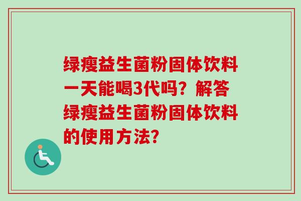绿瘦益生菌粉固体饮料一天能喝3代吗?解答绿瘦益生菌粉固体饮料的使用方法? 绿瘦益生菌粉固体饮料一天能喝3代吗?解答绿瘦益生菌粉固体饮料的使用方法?
