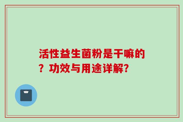 活性益生菌粉是干嘛的?功效与用途详解? 活性益生菌粉是干嘛的?功效与用途详解?