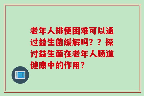 老年人排便困难可以通过益生菌缓解吗??探讨益生菌在老年人肠道健康中的作用? 老年人排便困难可以通过益生菌缓解吗??探讨益生菌在老年人肠道健康中的作用?