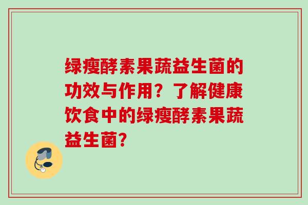 绿瘦酵素果蔬益生菌的功效与作用？了解健康饮食中的绿瘦酵素果蔬益生菌？