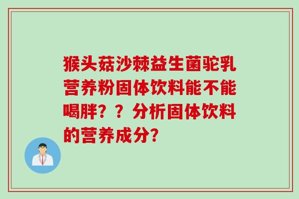 猴头菇沙棘益生菌驼乳营养粉固体饮料能不能喝胖？？分析固体饮料的营养成分？
