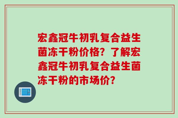 宏鑫冠牛初乳复合益生菌冻干粉价格?了解宏鑫冠牛初乳复合益生菌冻干粉的市场价? 宏鑫冠牛初乳复合益生菌冻干粉价格?了解宏鑫冠牛初乳复合益生菌冻干粉的市场价?
