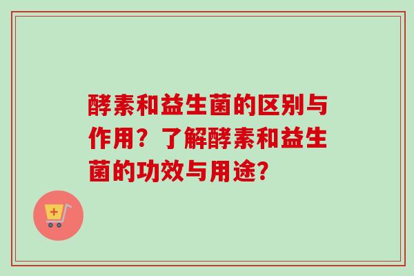 酵素和益生菌的区别与作用?了解酵素和益生菌的功效与用途? 酵素和益生菌的区别与作用?了解酵素和益生菌的功效与用途?