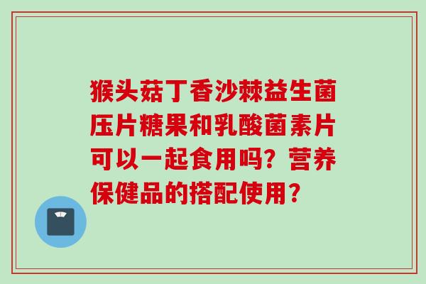 猴头菇丁香沙棘益生菌压片糖果和乳酸菌素片可以一起食用吗？营养保健品的搭配使用？