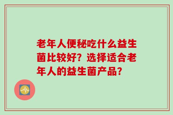 老年人吃什么益生菌比较好？选择适合老年人的益生菌产品？