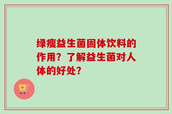 绿瘦益生菌固体饮料的作用?了解益生菌对人体的好处? 绿瘦益生菌固体饮料的作用?了解益生菌对人体的好处?