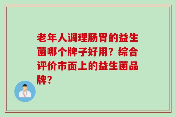 老年人调理肠胃的益生菌哪个牌子好用?综合评价市面上的益生菌品牌? 老年人调理肠胃的益生菌哪个牌子好用?综合评价市面上的益生菌品牌?