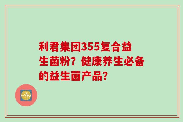 利君集团355复合益生菌粉？健康养生必备的益生菌产品？