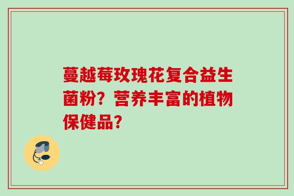 蔓越莓玫瑰花复合益生菌粉?营养丰富的植物保健品? 蔓越莓玫瑰花复合益生菌粉?营养丰富的植物保健品?