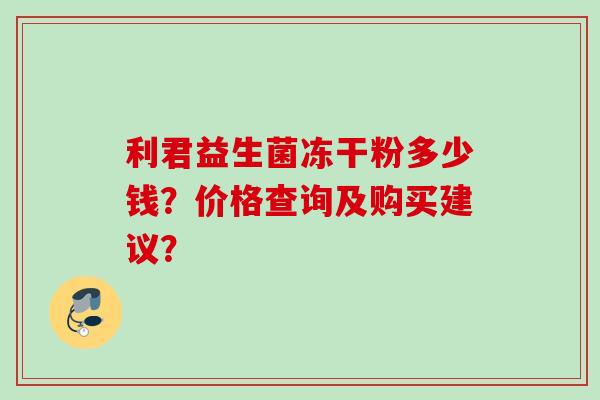 利君益生菌冻干粉多少钱?价格查询及购买建议? 利君益生菌冻干粉多少钱?价格查询及购买建议?