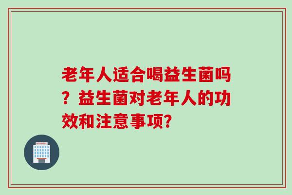 老年人适合喝益生菌吗？益生菌对老年人的功效和注意事项？