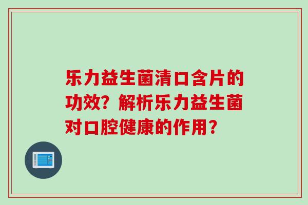 乐力益生菌清口含片的功效？解析乐力益生菌对口腔健康的作用？