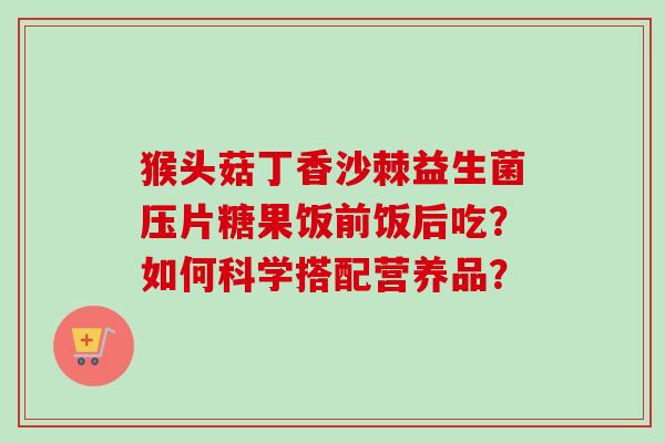 猴头菇丁香沙棘益生菌压片糖果饭前饭后吃？如何科学搭配营养品？