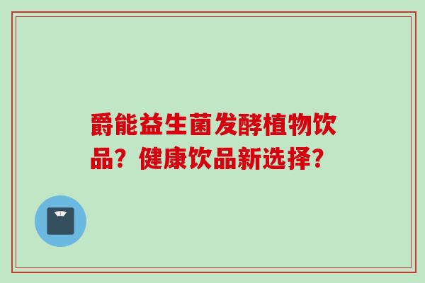 爵能益生菌发酵植物饮品?健康饮品新选择? 爵能益生菌发酵植物饮品?健康饮品新选择?