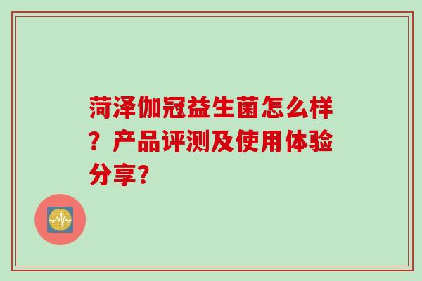 菏泽伽冠益生菌怎么样？产品评测及使用体验分享？
