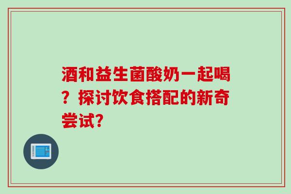 酒和益生菌酸奶一起喝？探讨饮食搭配的新奇尝试？