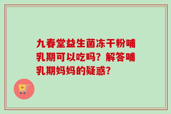 九春堂益生菌冻干粉哺乳期可以吃吗？解答哺乳期妈妈的疑惑？