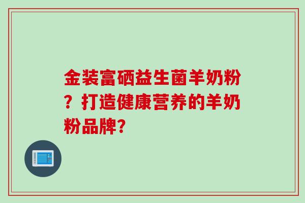 金装富硒益生菌羊奶粉？打造健康营养的羊奶粉品牌？