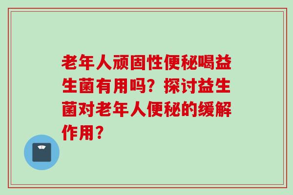 老年人顽固性喝益生菌有用吗？探讨益生菌对老年人的缓解作用？