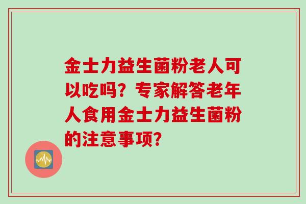 金士力益生菌粉老人可以吃吗?专家解答老年人食用金士力益生菌粉的注意事项? 金士力益生菌粉老人可以吃吗?专家解答老年人食用金士力益生菌粉的注意事项?