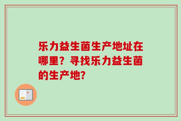 乐力益生菌生产地址在哪里？寻找乐力益生菌的生产地？