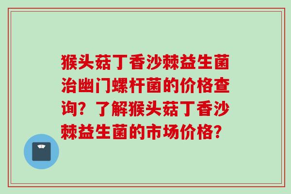 猴头菇丁香沙棘益生菌幽门螺杆菌的价格查询？了解猴头菇丁香沙棘益生菌的市场价格？