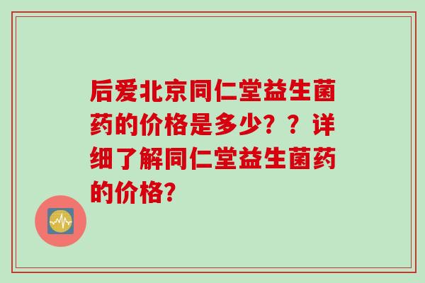后爱北京同仁堂益生菌药的价格是多少？？详细了解同仁堂益生菌药的价格？