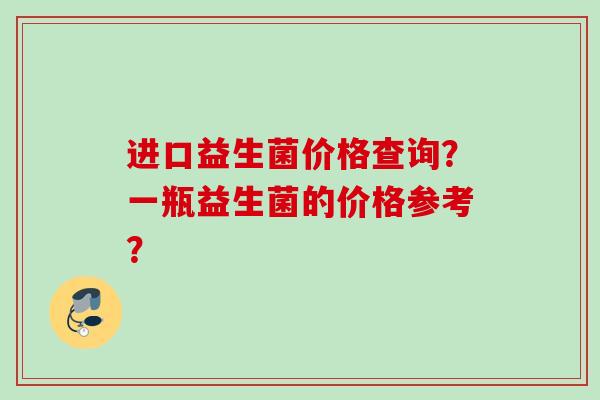进口益生菌价格查询？一瓶益生菌的价格参考？