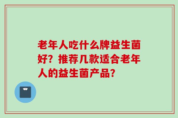 老年人吃什么牌益生菌好?推荐几款适合老年人的益生菌产品? 老年人吃什么牌益生菌好?推荐几款适合老年人的益生菌产品?