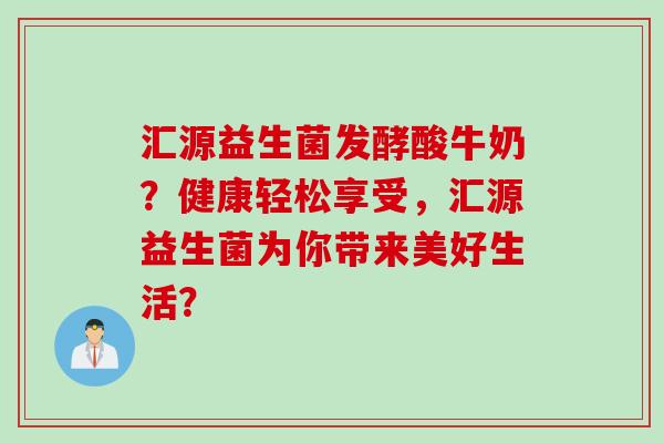 汇源益生菌发酵酸牛奶？健康轻松享受，汇源益生菌为你带来美好生活？