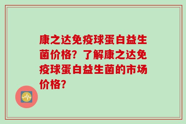 康之达球蛋白益生菌价格?了解康之达球蛋白益生菌的市场价格? 康之达球蛋白益生菌价格?了解康之达球蛋白益生菌的市场价格?