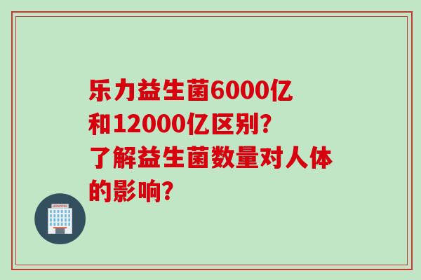 乐力益生菌6000亿和12000亿区别?了解益生菌数量对人体的影响? 乐力益生菌6000亿和12000亿区别?了解益生菌数量对人体的影响?