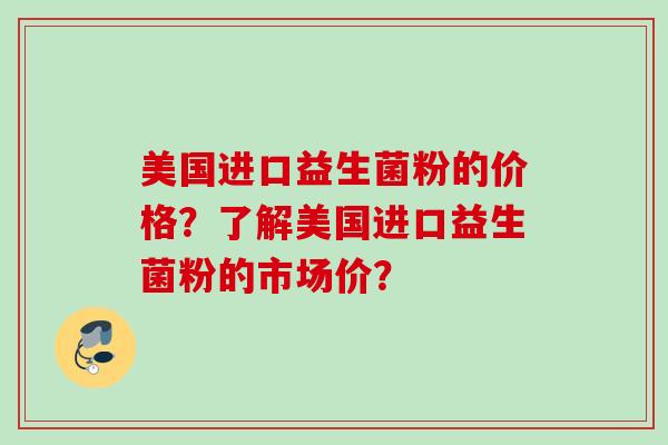美国进口益生菌粉的价格？了解美国进口益生菌粉的市场价？