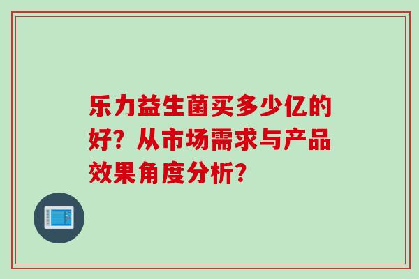 乐力益生菌买多少亿的好?从市场需求与产品效果角度分析? 乐力益生菌买多少亿的好?从市场需求与产品效果角度分析?