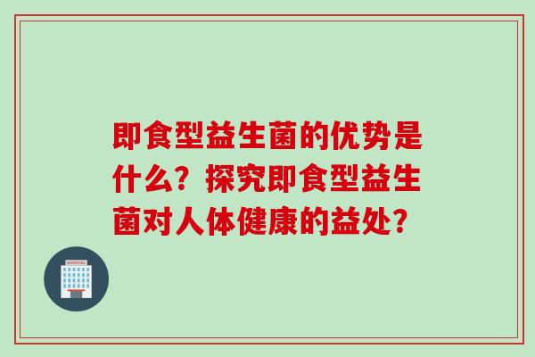 即食型益生菌的优势是什么?探究即食型益生菌对人体健康的益处? 即食型益生菌的优势是什么?探究即食型益生菌对人体健康的益处?