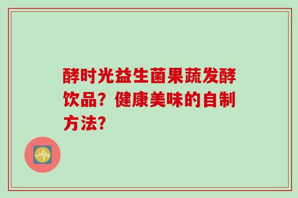 酵时光益生菌果蔬发酵饮品?健康美味的自制方法? 酵时光益生菌果蔬发酵饮品?健康美味的自制方法?