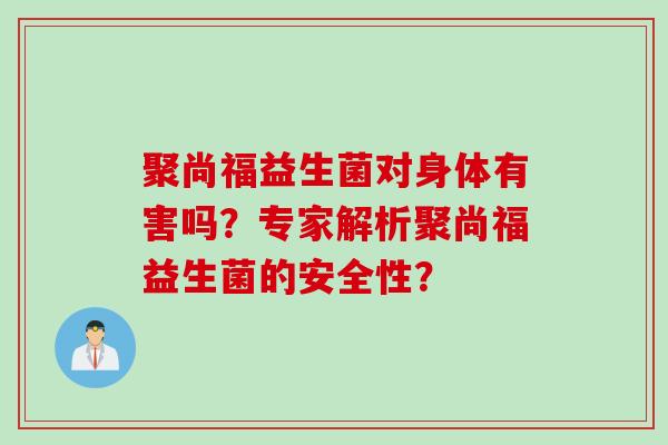 聚尚福益生菌对身体有害吗？专家解析聚尚福益生菌的安全性？