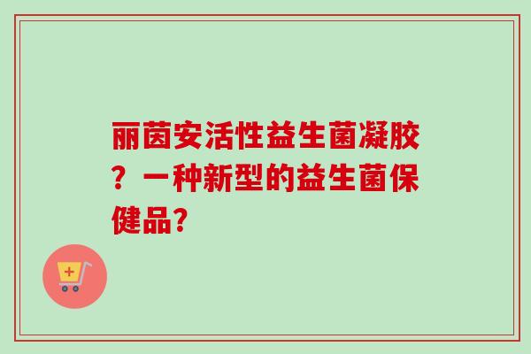 丽茵安活性益生菌凝胶？一种新型的益生菌保健品？