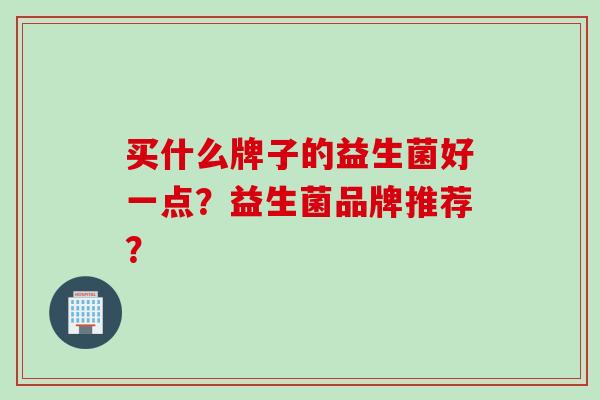 买什么牌子的益生菌好一点?益生菌品牌推荐? 买什么牌子的益生菌好一点?益生菌品牌推荐?