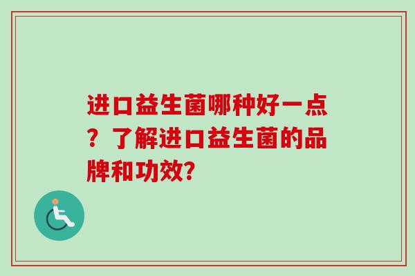 进口益生菌哪种好一点?了解进口益生菌的品牌和功效? 进口益生菌哪种好一点?了解进口益生菌的品牌和功效?