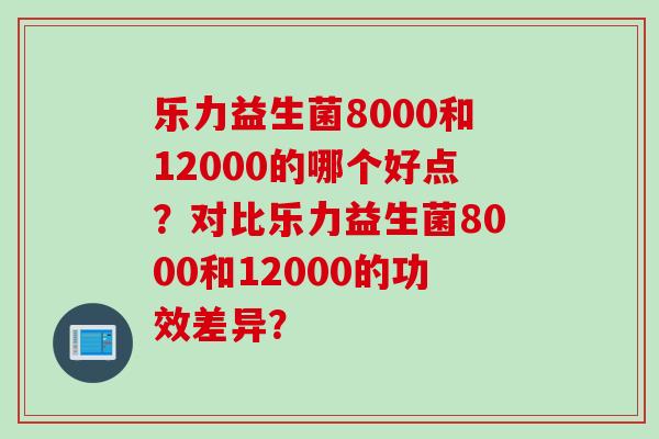乐力益生菌8000和12000的哪个好点?对比乐力益生菌8000和12000的功效差异? 乐力益生菌8000和12000的哪个好点?对比乐力益生菌8000和12000的功效差异?