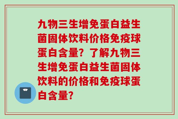 九物三生增免蛋白益生菌固体饮料价格球蛋白含量?了解九物三生增免蛋白益生菌固体饮料的价格和球蛋白含量? 九物三生增免蛋白益生菌固体饮料价格球蛋白含量?了解九物三生增免蛋白益生菌固体饮料的价格和球蛋白含量?