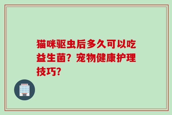 猫咪驱虫后多久可以吃益生菌?宠物健康护理技巧? 猫咪驱虫后多久可以吃益生菌?宠物健康护理技巧?
