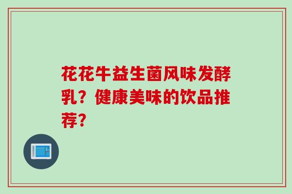 花花牛益生菌风味发酵乳?健康美味的饮品推荐? 花花牛益生菌风味发酵乳?健康美味的饮品推荐?