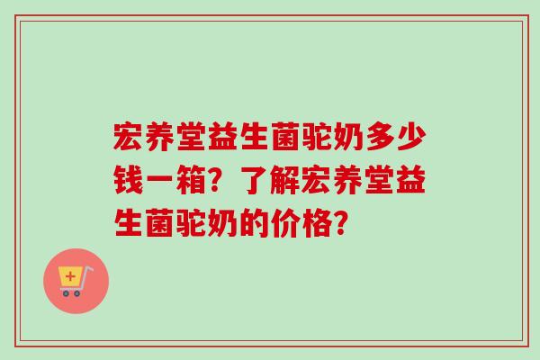 宏养堂益生菌驼奶多少钱一箱？了解宏养堂益生菌驼奶的价格？