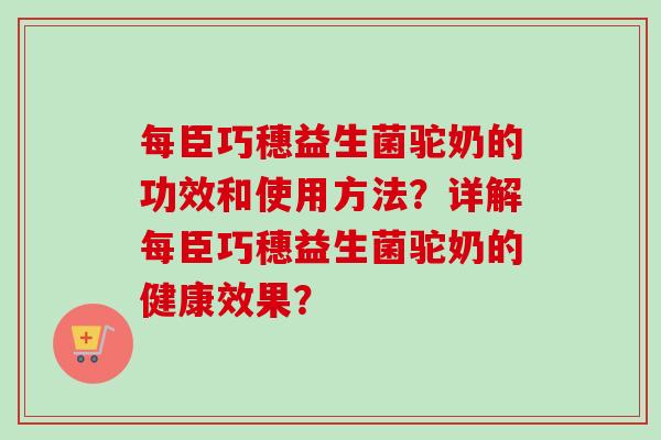 每臣巧穗益生菌驼奶的功效和使用方法？详解每臣巧穗益生菌驼奶的健康效果？