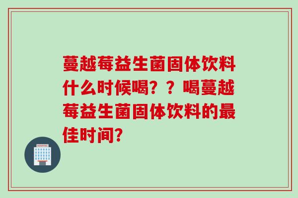 蔓越莓益生菌固体饮料什么时候喝？？喝蔓越莓益生菌固体饮料的佳时间？