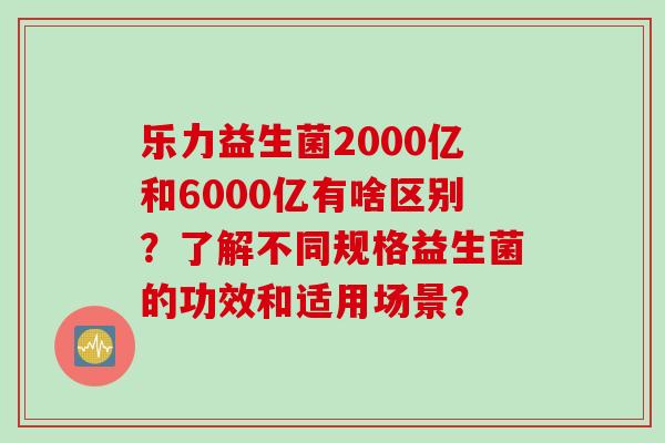 乐力益生菌2000亿和6000亿有啥区别？了解不同规格益生菌的功效和适用场景？