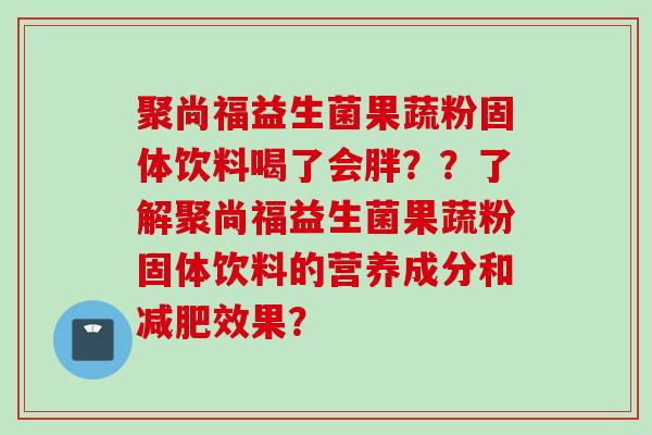 聚尚福益生菌果蔬粉固体饮料喝了会胖？？了解聚尚福益生菌果蔬粉固体饮料的营养成分和效果？