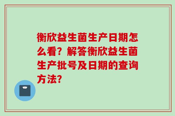 衡欣益生菌生产日期怎么看？解答衡欣益生菌生产批号及日期的查询方法？